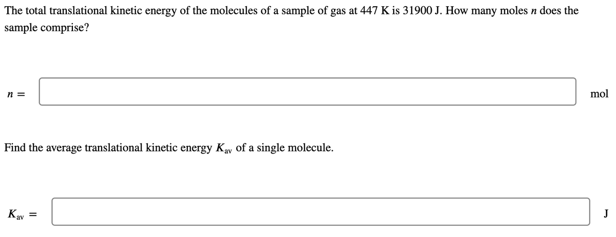 The total translational kinetic energy of the molecules of a sample of gas at 447 K is 31900 J. How many moles n does the
sample comprise?
mol
n =
Find the average translational kinetic energy Kay of a single molecule.
J
Kav
II
