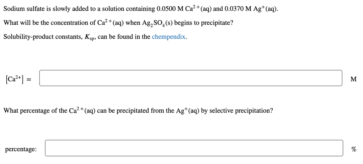 Sodium sulfate is slowly added to a solution containing 0.0500 M Ca² + (aq) and 0.0370 M Ag*(aq).
What will be the concentration of Ca2 + (aq) when Ag, SO,(s) begins to precipitate?
Solubility-product constants, Ksp, can be found in the chempendix.
[Ca*] =
M
What percentage of the Ca?+ (aq) can be precipitated from the Ag*(aq) by selective precipitation?
percentage:
%
