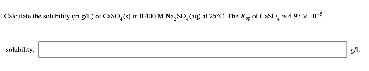 Calculate the solubility (in g/L) of CaSO, (s) in 0.400 M Na, SO, (aq) at 25°C. The Ksp of CaSO, is 4.93 x 10-5.
solubility:
g/L
