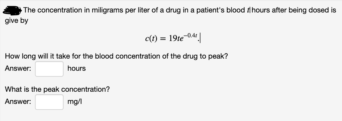 The concentration in miligrams per liter of a drug in a patient's blood t hours after being dosed is
give by
c(t):
19te-0.4 |
How long will it take for the blood concentration of the drug to peak?
Answer:
hours
What is the peak concentration?
Answer:
mg/l
