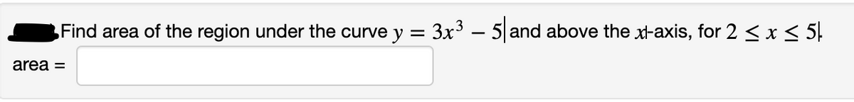 Find area of the region under the curve y = 3x³ – 5 and above the xl-axis, for 2 < x < 5.
area =
