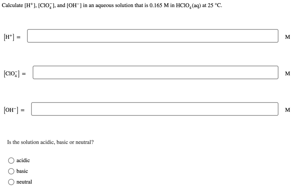 Calculate [H*], [CIO,], and [OH¯] in an aqueous solution that is 0.165 M in HC1O, (aq) at 25 °C.
[H*] =
M
[CIo;] =
M
[OH"]
M
Is the solution acidic, basic or neutral?
acidic
basic
neutral
