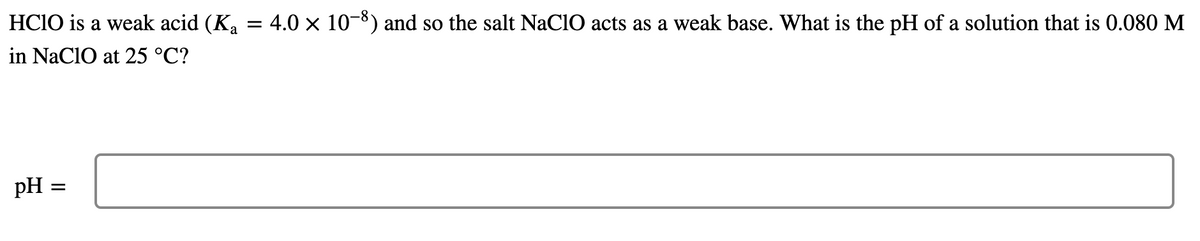 HCIO is a weak acid (K, = 4.0 × 10-8) and so the salt NaClO acts as a weak base. What is the pH of a solution that is 0.080 M
in NaCIO at 25 °C?
pH =
