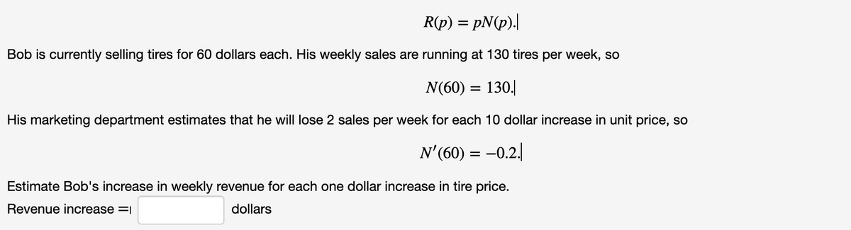 R(p) = pN(p).|
Bob is currently selling tires for 60 dollars each. His weekly sales are running at 130 tires per week, so
N(60) = 130.
His marketing department estimates that he will lose 2 sales per week for each 10 dollar increase in unit price, so
N'(60) = -0.2.
Estimate Bob's increase in weekly revenue for each one dollar increase in tire price.
Revenue increase =1
dollars
