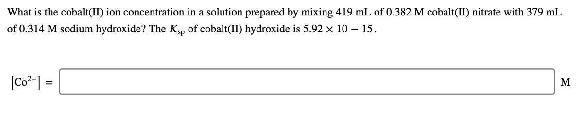 What is the cobalt(II) ion concentration in a solution prepared by mixing 419 mL of 0.382 M cobalt(II) nitrate with 379 mL
of 0.314 M sodium hydroxide? The Ksp of cobalt(II) hydroxide is 5.92 x 10 – 15.
[Co²*] =
M
