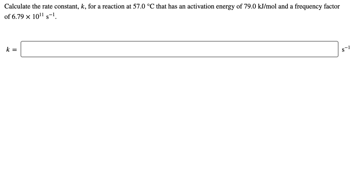 Calculate the rate constant, k, for a reaction at 57.0 °C that has an activation energy of 79.0 kJ/mol and a frequency factor
of 6.79 x 1011 s-1.
k =
