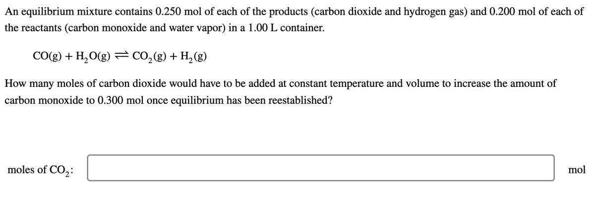 An equilibrium mixture contains 0.250 mol of each of the products (carbon dioxide and hydrogen gas) and 0.200 mol of each of
the reactants (carbon monoxide and water vapor) in a 1.00 L container.
CO(g) + H,O(g)= Co,(g) + H,(g)
How many moles of carbon dioxide would have to be added at constant temperature and volume to increase the amount of
carbon monoxide to 0.300 mol once equilibrium has been reestablished?
moles of CO,:
mol
