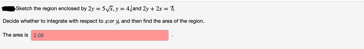 Sketch the region enclosed by 2y = 5Vx, y = 4, and 2y + 2x = 7|.
Decide whether to integrate with respect to xl or y, and then find the area of the region.
The area is 2.08

