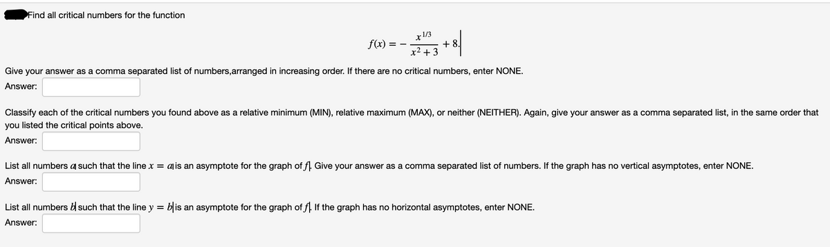 Find all critical numbers for the function
x1/3
f(x):
+ 8.
x2 + 3
= -
Give your answer as a comma separated list of numbers,arranged in increasing order. If there are no critical numbers, enter NONE.
Answer:
Classify each of the critical numbers you found above as a relative minimum (MIN), relative maximum (MAX), or neither (NEITHER). Again, give your answer as a comma separated list, in the same order that
you listed the critical points above.
Answer:
List all numbers a such that the line x = ajis an asymptote for the graph of f. Give your answer as a comma separated list of numbers. If the graph has no vertical asymptotes, enter NONE.
Answer:
List all numbers b such that the line y = b is an asymptote for the graph of f. If the graph has no horizontal asymptotes, enter NONE.
Answer:
