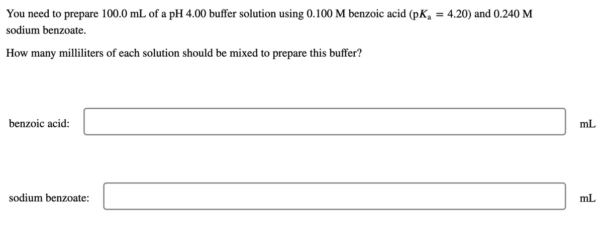 You need to prepare 100.0 mL of a pH 4.00 buffer solution using 0.100 M benzoic acid (pKa
4.20) and 0.240 M
sodium benzoate.
How many milliliters of each solution should be mixed to prepare this buffer?
benzoic acid:
mL
sodium benzoate:
mL
