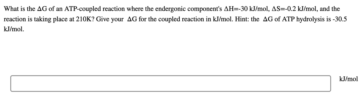 What is the AG of an ATP-coupled reaction where the endergonic component's AH=-30 kJ/mol, AS=-0.2 kJ/mol, and the
reaction is taking place at 210K? Give your AG for the coupled reaction in kJ/mol. Hint: the AG of ATP hydrolysis is -30.5
kJ/mol.
kJ/mol
