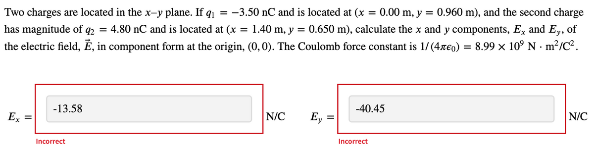 Two charges are located in the x-y plane. If q1
-3.50 nC and is located at (x
= 0.00 m, y =
0.960 m), and the second charge
has magnitude of q2
= 4.80 nC and is located at (x = 1.40 m, y
0.650 m), calculate the x and y components, Ex and Ey, of
the electric field, É, in component form at the origin, (0, 0). The Coulomb force constant is 1/ (4reo) = 8.99 x 10° N · m²/C².
-13.58
-40.45
Ex
N/C
Ey
N/C
Incorrect
Incorrect
II
