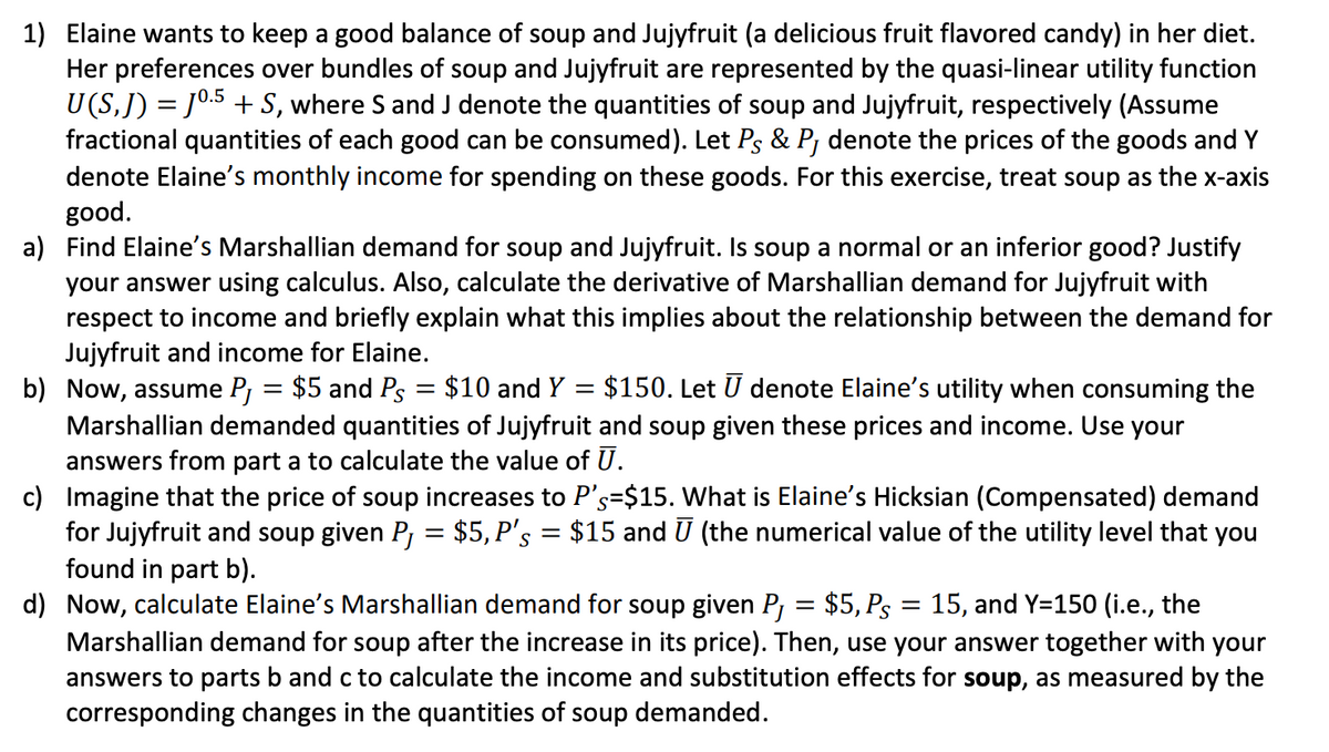 1) Elaine wants to keep a good balance of soup and Jujyfruit (a delicious fruit flavored candy) in her diet.
Her preferences over bundles of soup and Jujyfruit are represented by the quasi-linear utility function
U(S,J) = J0.5 + S, where S and J denote the quantities of soup and Jujyfruit, respectively (Assume
fractional quantities of each good can be consumed). Let Ps & Pj denote the prices of the goods and Y
denote Elaine's monthly income for spending on these goods. For this exercise, treat soup as the x-axis
good.
a) Find Elaine's Marshallian demand for soup and Jujyfruit. Is soup a normal or an inferior good? Justify
your answer using calculus. Also, calculate the derivative of Marshallian demand for Jujyfruit with
respect to income and briefly explain what this implies about the relationship between the demand for
Jujyfruit and income for Elaine.
b) Now, assume Pj = $5 and Ps
Marshallian demanded quantities of Jujyfruit and soup given these prices and income. Use your
answers from part a to calculate the value of U.
c) Imagine that the price of soup increases to P's=$15. What is Elaine's Hicksian (Compensated) demand
for Jujyfruit and soup given P = $5,P's = $15 and U (the numerical value of the utility level that you
found in part b).
d) Now, calculate Elaine's Marshallian demand for soup given P¡ = $5, Ps
Marshallian demand for soup after the increase in its price). Then, use your answer together with your
answers to parts b and c to calculate the income and substitution effects for soup, as measured by the
corresponding changes in the quantities of soup demanded.
%3D
$10 and Y = $150. Let U denote Elaine's utility when consuming the
%3D
15, and Y=150 (i.e., the
||
