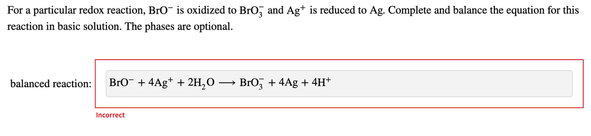 For a particular redox reaction, BrO¯ is oxidized to BrO, and Ag+ is reduced to Ag. Complete and balance the equation for this
reaction in basic solution. The phases are optional.
balanced reaction:
BrO¯ + 4Ag* + 2H,O
BrO, + 4Ag + 4H+
Incorrect
