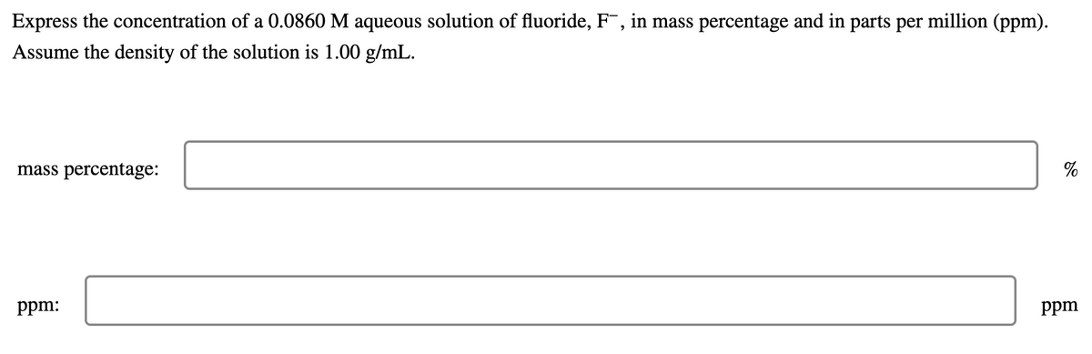 Express the concentration of a 0.0860 M aqueous solution of fluoride, F¯, in mass percentage and in parts per million (ppm).
Assume the density of the solution is 1.00 g/mL.
mass percentage:
ppm:
ppm
