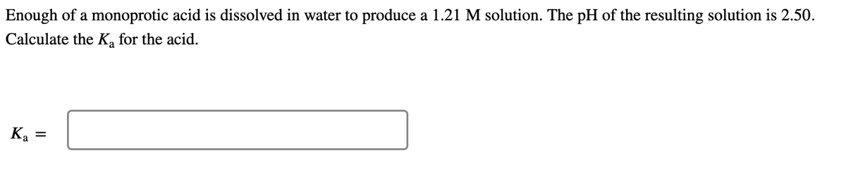 Enough of a monoprotic acid is dissolved in water to produce a 1.21 M solution. The pH of the resulting solution is 2.50.
Calculate the K, for the acid.
Ka =
