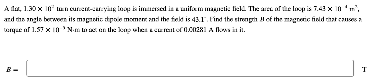 A flat, 1.30 x 10² turn current-carrying loop is immersed in a uniform magnetic field. The area of the loop is 7.43 x 10-4 m²,
and the angle between its magnetic dipole moment and the field is 43.1°. Find the strength B of the magnetic field that causes a
torque of 1.57 × 10¬> N•m to act on the loop when a current of 0.00281 A flows in it.
B =
T
