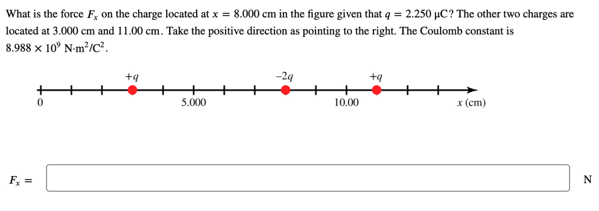 What is the force F, on the charge located at x = 8.000 cm in the figure given that q = 2.250 µC? The other two charges are
located at 3.000 cm and 11.00 cm. Take the positive direction as pointing to the right. The Coulomb constant is
8.988 × 10° N-m²/C².
+q
-29
+q
+
5.000
10.00
x (ст)
Fx =
N
