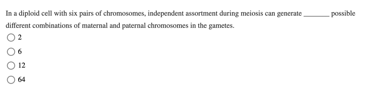 In a diploid cell with six pairs of chromosomes, independent assortment during meiosis can generate
possible
different combinations of maternal and paternal chromosomes in the gametes.
2
12
64
