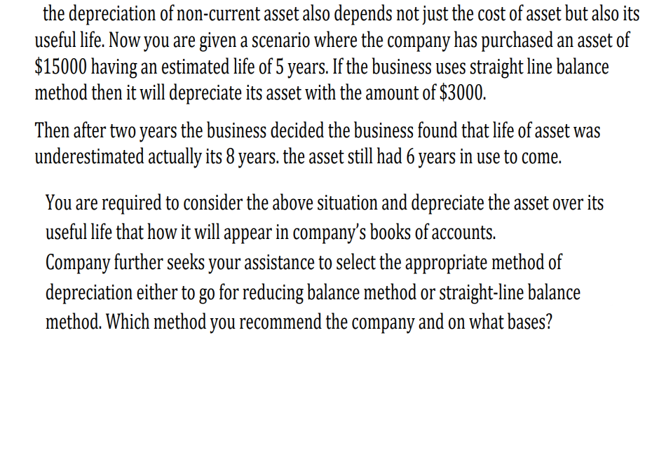 the depreciation of non-current asset also depends not just the cost of asset but also its
useful life. Now you are given a scenario where the company has purchased an asset of
$15000 having an estimated life of 5 years. If the business uses straight line balance
method then it will depreciate its asset with the amount of $3000.
Then after two years the business decided the business found that life of asset was
underestimated actually its 8 years. the asset still had 6 years in use to come.
You are required to consider the above situation and depreciate the asset over its
useful life that how it will appear in company's books of accounts.
Company further seeks your assistance to select the appropriate method of
depreciation either to go for reducing balance method or straight-line balance
method. Which method you recommend the company and on what bases?
