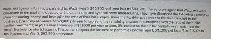 Watts and Lyon are forming a partnership. Watts invests $40,500 and Lyon Invests $49,500. The partners agree that Watts will work
one-fourth of the total time devoted to the partnership and Lyon wll work three-fourths. They have discussed the following alternative
plans for sharing Income and loss: (a) in the ratio of their initial capital Investments; (b) in proportion to the time devoted to the
business; (c) a salary allowance of $21,000 per year to Lyon and the remaining balance in accordance with the ratio of thelr Initial
capital Investments; or (d) a salary allowance of $21,000 per year to Lyon, 9% Interest on their Initial capital Investments, and the
remaining balance shared equally. The partners expect the business to perform as follows: Year 1, $15,000 net loss; Year 2, $37,500
net income; and Year 3, $62,500 net income.
