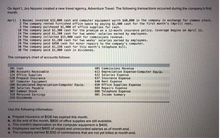 On April 1, Jiro Nozomi created a new travel agency, Adventure Travel. The following transactions occurred during the company's first
month.
April 1 Nozomi invested $32,000 cash and computer equipment worth $40,000 in the company in exchange for common stock.
2 The company rented furnished office space by paying $2,400 cash for the first month's (ApriL) rent.
3 The company purchased $1,900 of office supplies for cash.
10 The company paid $2,300 cash for the premium on a 12-month insurance policy. Coverage begins on April 11.
14 The company paid $1,200 cash for two weeks' salaries earned by employees.
24 The company collected $15,000 cash for commissions revenue.
28 The company paid $1,200 cash for two weeks' salaries earned by employees.
29 The company paid $450 cash for minor repairs to the company's computer.
30 The company paid $1,250 cash for this month's telephone bill.
30 The company paid $1,800 cash in dividends.
The company's chart of accounts follows:
101 Cash
106 Accounts Receivable
124 Office Supplies
128 Prepaid Insurance
167 Computer Equipment
168 Accumu lated Depreciation-Computer Equip.
209 Salaries Payable
307 Common Stock
318 Retained Earnings
319 Dividends
405 Commissions Revenue
612 Depreciation Expense-Computer Equip.
622 Salaries Expense
637 Insurance Expense
640 Rent Expense
650 Office Supplies Expense
684 Repairs Expense
688 Telephone Expense
901 Income Summary
Use the following information:
a. Prepaid insurance of $128 has expired this month.
b. At the end of the month, $800 of office supplies are still available.
c. This month's depreciation on the computer equipment is $400.
d. Employees earned $400 of unpaid and unrecorded salaries as of month-end.
e. The company earned $1,500 of commissions that are not yet billed at month-end.

