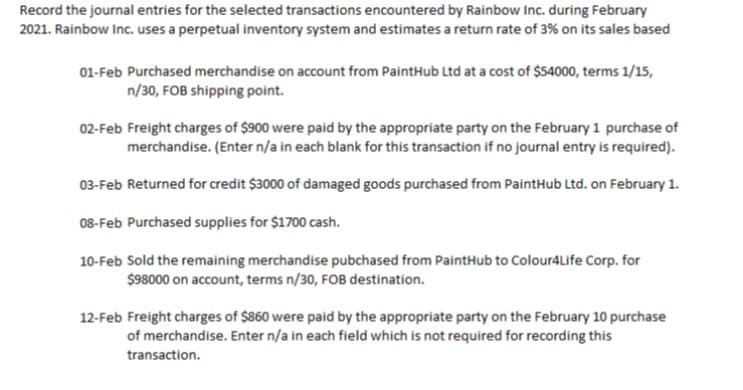 Record the journal entries for the selected transactions encountered by Rainbow Inc. during February
2021. Rainbow Inc. uses a perpetual inventory system and estimates a return rate of 3% on its sales based
01-Feb Purchased merchandise on account from PaintHub Ltd at a cost of $54000, terms 1/15,
n/30, FOB shipping point.
02-Feb Freight charges of $900 were paid by the appropriate party on the February 1 purchase of
merchandise. (Enter n/a in each blank for this transaction if no journal entry is required).
03-Feb Returned for credit $3000 of damaged goods purchased from PaintHub Ltd. on February 1.
08-Feb Purchased supplies for $1700 cash.
10-Feb Sold the remaining merchandise pubchased from PaintHub to Colour4Life Corp. for
$98000 on account, terms n/30, FOB destination.
12-Feb Freight charges of $860 were paid by the appropriate party on the February 10 purchase
of merchandise. Enter n/a in each field which is not required for recording this
transaction.
