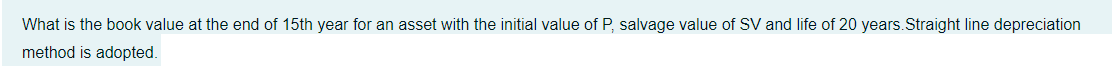 What is the book value at the end of 15th year for an asset with the initial value of P, salvage value of SV and life of 20 years.Straight line depreciation
method is adopted.
