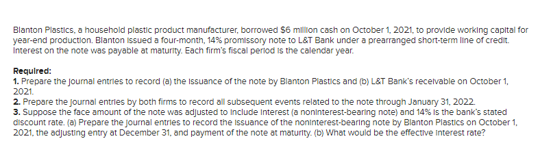 Blanton Plastics, a household plastic product manufacturer, borrowed $6 million cash on October 1, 2021, to provide working capital for
year-end production. Blanton Issued a four-month, 14% promissory note to L&T Bank under a prearranged short-term line of credit.
Interest on the note was payable at maturity. Each firm's fiscal perlod Is the calendar year.
Required:
1. Prepare the journal entries to record (a) the Issuance of the note by Blanton Plastics and (b) L&T Bank's recelvable on October 1,
2021.
2. Prepare the journal entries by both firms to record all subsequent events related to the note through January 31, 2022.
3. Suppose the face amount of the note was adjusted to Include Interest (a noninterest-bearing note) and 14% Is the bank's stated
discount rate. (a) Prepare the journal entries to record the issuance of the noninterest-bearing note by Blanton Plastics on October 1,
2021, the adjusting entry at December 31, and payment of the note at maturity. (b) What would be the effective interest rate?
