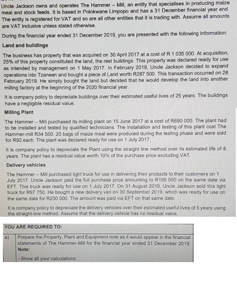 Uncle Jackson owns and operates The Hammer- Mill, an entity that specialises in producing maize
meal and stock feeds. It is based in Polokwane Limpopo and has a 31 December financial year end.
The entity is registered for VAT and so are all other entities that it is trading with. Assume all amounts
are VAT inclusive unless stated otherwise.
During the financial year ended 31 December 2019, you are presented with the following information:
Land and bulldings
The business has property that was acquired on 30 April 2017 at a cost of R 1 035 000. At acquisition,
25% of this property constituted the land, the rest buildings. This property was declared ready for use
as intended by management on 1 May 2017. In February 2019, Uncle Jackson decided to expand
operations into Tzaneen and bought a piece of Land worth R287 500. This transaction occurred on 28
February 2019. He simply bought the land but decided that he would develop the land into another
milling factory at the beginning of the 2020 financial year.
It is company policy to depreciate buildings over their estimated useful lives of 25 years. The buildings
have a negligible residual value.
Milling Plant
The Hammer - Mill purchased its milling plant on 15 June 2017 at a cost of R690 000. The plant had
to be installed and tested by qualified technicians. The installation and testing of this plant cost The
Hammer-mill R34 500. 20 bags of maize meal were produced during the testing phase and were sold
for R92 each. The plant was declared ready for use on 1 July 2017.
It is company policy to depreciate the Plant using the straight line method over its estimated life of 8
years. The plant has a residual value worth 10% of the purchase price excluding VAT.
Delivery vehicles
The Hammer- Mill purchased light truck for use in delivering their products to their customers on 1
July 2017. Uncle Jackson paid the full purchase price amounting to R195 500 on the same date via
EFT. This truck was ready for use on 1 July 2017. On 31 August 2019, Uncle Jackson sold this light
truck for R97 750. He bought a new delivery van on 30 September 2019, which was ready for use on
the same date for R230 000. The amount was paid via EFT on that same date.
It is company policy to depreciate the delivery vehicles over their estimated useful lives of 5 years using
the straight-line method. Assume that the delivery vehicle has no residual value.
YOU ARE REQUIRED TO:
a)
Prepare the Property, Plant and Equipment note as it would appear in the financial
statements of The Hammer-Mill for the financial year ended 31 December 2019.
Note:
Show all your calculations
