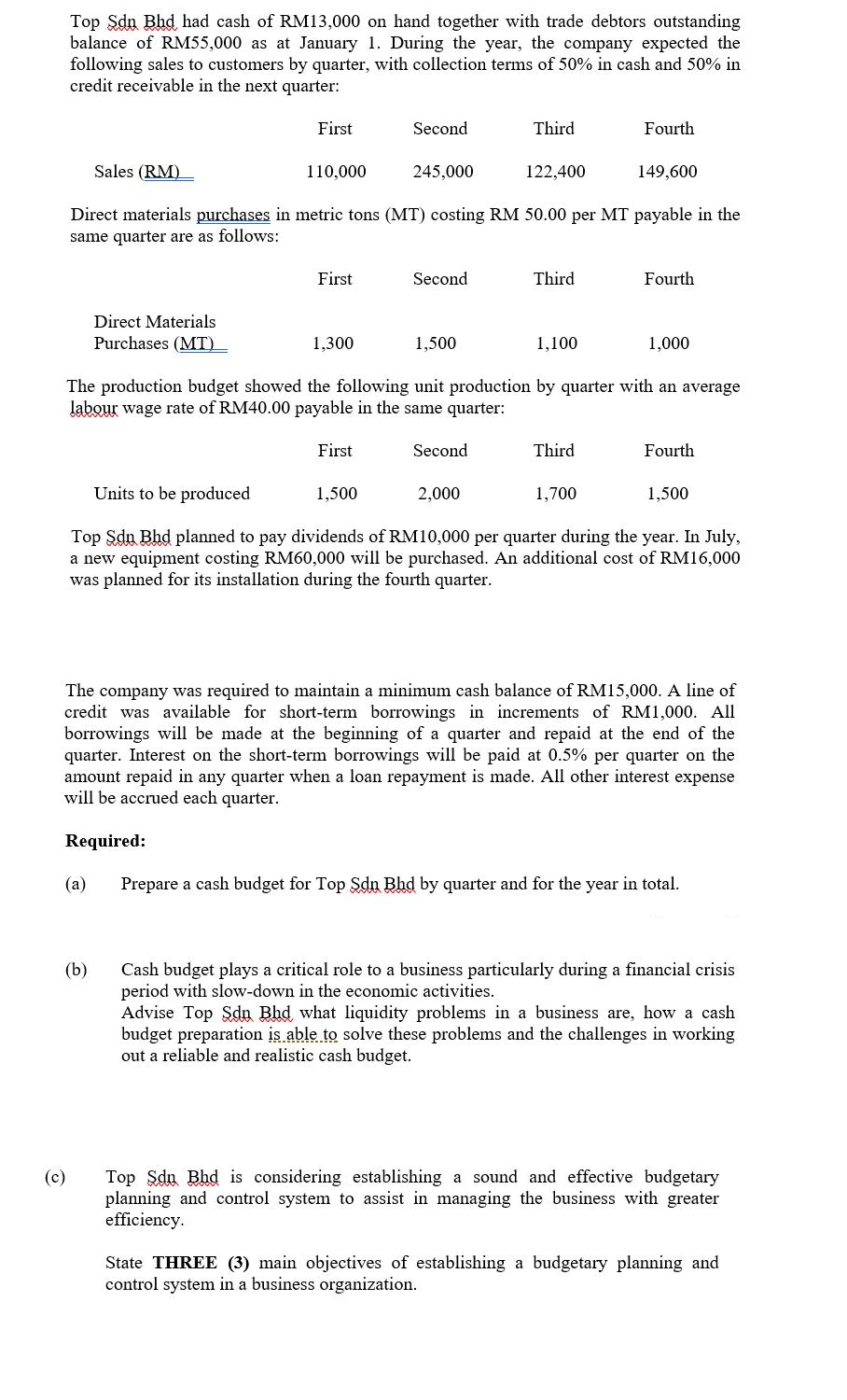 Top Sdn Bhd had cash of RM13,000 on hand together with trade debtors outstanding
balance of RM55,000 as at January 1. During the year, the company expected the
following sales to customers by quarter, with collection terms of 50% in cash and 50% in
credit receivable in the next quarter:
First
Second
Third
Fourth
Sales (RM)
110,000
245,000
122,400
149,600
Direct materials purchases in metric tons (MT) costing RM 50.00 per MT payable in the
same quarter are as follows:
First
Second
Third
Fourth
Direct Materials
Purchases (MT)
1,300
1,500
1,100
1,000
The production budget showed the following unit production by quarter with an average
labour wage rate of RM40.00 payable in the same quarter:
First
Second
Third
Fourth
Units to be produced
1,500
2,000
1,700
1,500
Top Sdu Bhd planned to pay dividends of RM10,000 per quarter during the year. In July,
a new equipment costing RM60,000 will be purchased. An additional cost of RM16,000
was planned for its installation during the fourth quarter.
The company was required to maintain a minimum cash balance of RM15,000. A line of
credit was available for short-term borrowings in increments of RM1,000. All
borrowings will be made at the beginning of a quarter and repaid at the end of the
quarter. Interest on the short-term borrowings will be paid at 0.5% per quarter on the
amount repaid in any quarter when a loan repayment is made. All other interest expense
will be accrued each quarter.
Required:
(a)
Prepare a cash budget for Top Sdn Bhd by quarter and for the year in total.
(b)
Cash budget plays a critical role to a business particularly during a financial crisis
period with slow-down in the economic activities.
Advise Top Sdn Bhd what liquidity problems in a business are, how a cash
budget preparation is able to solve these problems and the challenges in working
out a reliable and realistic cash budget.
(c)
Top Sdu Bhd is considering establishing a sound and effective budgetary
planning and control system to assist in managing the business with greate
efficiency.
State THREE (3) main objectives of establishing a budgetary planning and
control system in a business organization.
