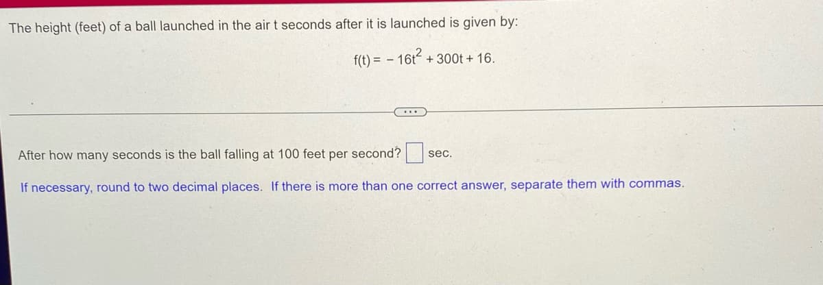The height (feet) of a ball launched in the air t seconds after it is launched is given by:
f(t) = - 16t²+
+ 300t + 16.
***
After how many seconds is the ball falling at 100 feet per second?
sec.
If necessary, round to two decimal places. If there is more than one correct answer, separate them with commas.