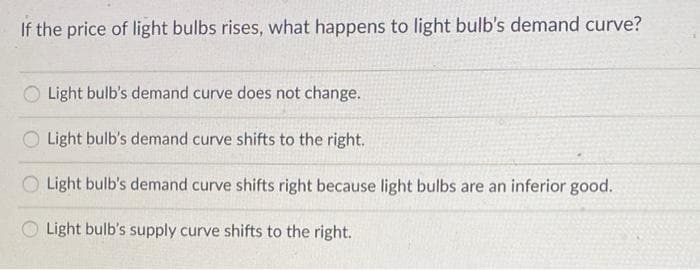 If the price of light bulbs rises, what happens to light bulb's demand curve?
Light bulb's demand curve does not change.
Light bulb's demand curve shifts to the right.
Light bulb's demand curve shifts right because light bulbs are an inferior good.
O Light bulb's supply curve shifts to the right.
