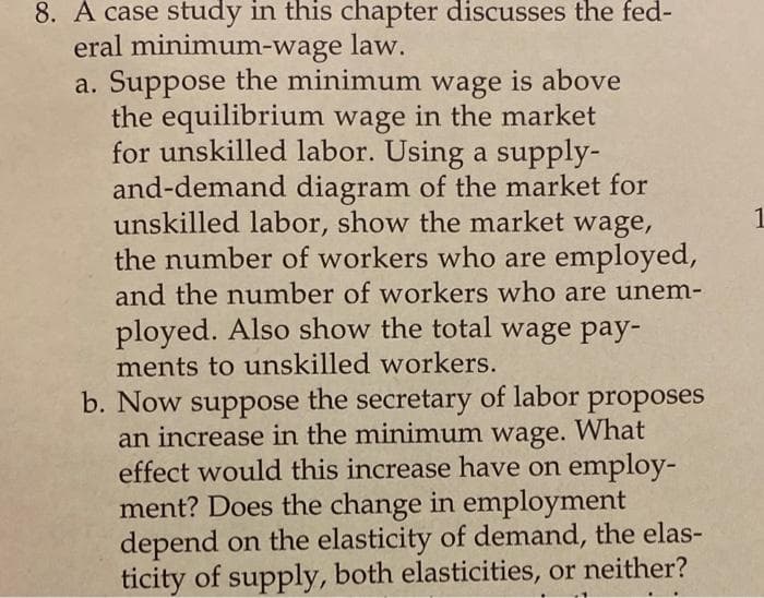 8. A case study in this chapter discusses the fed-
eral minimum-wage law.
a. Suppose the minimum wage is above
the equilibrium wage in the market
for unskilled labor. Using a supply-
and-demand diagram of the market for
unskilled labor, show the market wage,
the number of workers who are employed,
1
and the number of workers who are unem-
ployed. Also show the total wage pay-
ments to unskilled workers.
b. Now suppose the secretary of labor proposes
an increase in the minimum wage. What
effect would this increase have on employ-
ment? Does the change in employment
depend on the elasticity of demand, the elas-
ticity of supply, both elasticities, or neither?
