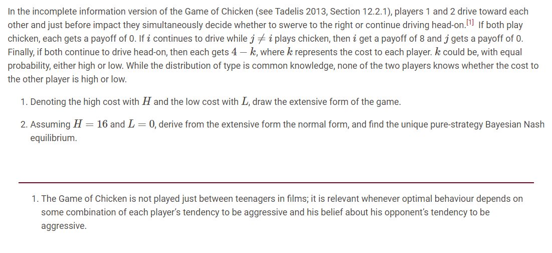 In the incomplete information version of the Game of Chicken (see Tadelis 2013, Section 12.2.1), players 1 and 2 drive toward each
other and just before impact they simultaneously decide whether to swerve to the right or continue driving head-on. If both play
chicken, each gets a payoff of 0. If i continues to drive while j i plays chicken, then i get a payoff of 8 and j gets a payoff of 0.
Finally, if both continue to drive head-on, then each gets 4 – k, where k represents the cost to each player. k could be, with equal
probability, either high or low. While the distribution of type is common knowledge, none of the two players knows whether the cost to
the other player is high or low.
1. Denoting the high cost with H and the low cost with L, draw the extensive form of the game.
2. Assuming H= 16 and L = 0, derive from the extensive form the normal form, and find the unique pure-strategy Bayesian Nash
equilibrium.
1. The Game of Chicken is not played just between teenagers in films; it is relevant whenever optimal behaviour depends on
some combination of each player's tendency to be aggressive and his belief about his opponent's tendency to be
aggressive.
