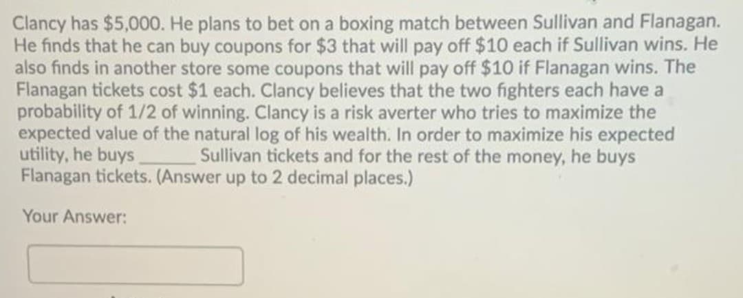 Clancy has $5,000. He plans to bet on a boxing match between Sullivan and Flanagan.
He finds that he can buy coupons for $3 that will pay off $10 each if Sullivan wins. He
also finds in another store some coupons that will pay off $10 if Flanagan wins. The
Flanagan tickets cost $1 each. Clancy believes that the two fighters each have a
probability of 1/2 of winning. Clancy is a risk averter who tries to maximize the
expected value of the natural log of his wealth. In order to maximize his expected
utility, he buys.
Flanagan tickets. (Answer up to 2 decimal places.)
Sullivan tickets and for the rest of the money, he buys
Your Answer:
