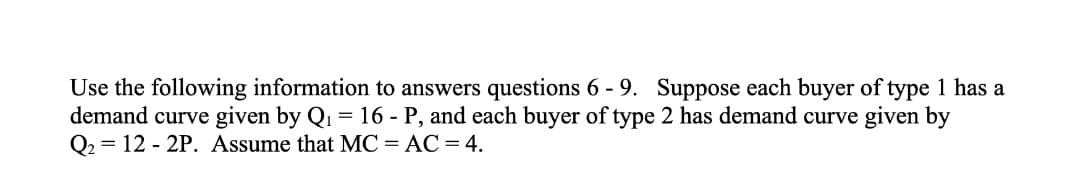 Use the following information to answers questions 6 - 9. Suppose each buyer of type 1 has a
demand curve given by Q1 = 16 - P, and each buyer of type 2 has demand curve given by
Q2 = 12 - 2P. Assume that MC = AC = 4.
