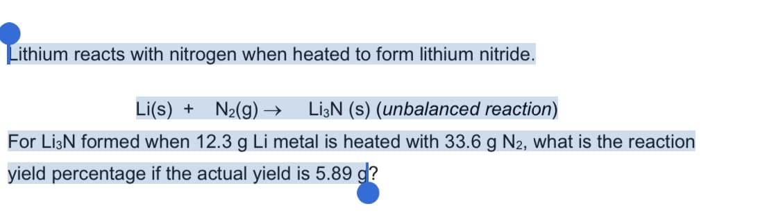 Lithium reacts with nitrogen when heated to form lithium nitride.
Li(s) + N2(g) → LizN (s) (unbalanced reaction)
For Li3N formed when 12.3 g Li metal is heated with 33.6 g N2, what is the reaction
yield percentage if the actual yield is 5.89 g?
