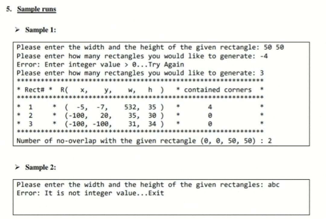 5. Sample runs
➤ Sample 1:
Please enter the width and the height of the given rectangle: 50 50
Please enter how many rectangles you would like to generate: -4
Error: Enter integer value > 0... Try Again
Please enter how many rectangles you would like to generate: 3
* Rect# * R( X,
у, w, h) * contained corners
532, 35)
* (-5, -7,
(-100, 20,
(-100, -100, 31, 34)
35, 30 )
Number of no-overlap with the given rectangle (0, 0, 50, 50): 2
* 1
2
3
0
Sample 2:
Please enter the width and the height of the given rectangles: abc
Error: It is not integer value...Exit