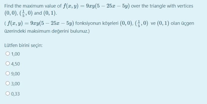 Find the maximum value of f(x, y) = 9xy(5 – 25x – 5y) over the triangle with vertices
(0,0), (,0) and (0, 1).
( f(x, y) = 9xy(5 – 25x - 5y) fonksiyonun köşeleri (0, 0), (,0) ve (0, 1) olan üçgen
üzerindeki maksimum değerini bulunuz.)
Lütfen birini seçin:
O 1,00
4,50
O 9,00
O 3,00
O 0,33
