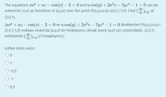 The equations rel + uz – cos(v) – 2 = 0 and u cos(y) + 2x?v - 7yz?- 1 = 0 can be
solved for (u,v) as functions of (x,y,z) near the point P(x,y,z,u,v)=(2,0,1,1,0). Find ()z,y at
(2,0,1).
(æe" + uz – cos(v) - 2 = 0 ve u cos(y) + 2a?v – 7y22 – 1 = 0 denklemleri P(x,y,z,u,v)=
(2,0,1,1,0) noktası civarında (x,y,z)'nin fonksiyonu olmak üzere (u,v) için çözümlüdür. (2,0,1)
noktasında ()zy'yi hesaplayınız.)
Lütfen birini seçin:
00
O-0,5
O-1
O 0,5
