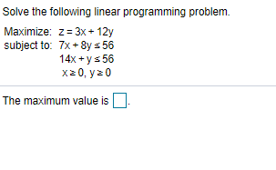 Solve the following linear programming problem.
Maximize: z= 3x + 12y
subject to: 7x + 8y s 56
14x + ys 56
x20, y20
The maximum value is
