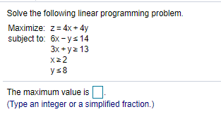 Solve the following linear programming problem.
Maximize: z= 4x + 4y
subject to: 6x- ys 14
3х + у2 13
x2 2
ys8
The maximum value is
(Type an integer or a simplified fraction.)
