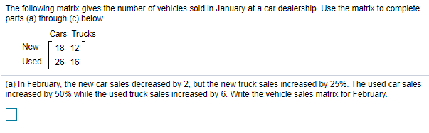 The following matrix gives the number of vehicles sold in January at a car dealership. Use the matrix to complete
parts (a) through (c) below.
Cars Trucks
New
18 12
Used
26 16
(a) In February, the new car sales decreased by 2, but the new truck sales increased by 25%. The used car sales
increased by 50% while the used truck sales increased by 6. Write the vehicle sales matrix for February.
