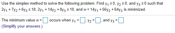 Use the simplex method to solve the following problem. Find y, 20, y2 2 0, and y3 20 such that
2y, + Ty2 + 6y3 s 18, 2y, + 14y2 + 8y3 2 10, and w = 14y, +56y2 + 64y3 is minimized.
%3D
The minimum value w =
occurs when y, = | Y2 = and y3 =
(Simplify your answers.)
