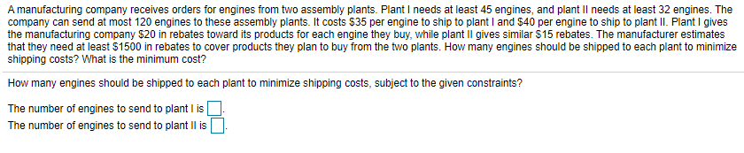 A manufacturing company receives orders for engines from two assembly plants. Plant I needs at least 45 engines, and plant Il needs at least 32 engines. The
company can send at most 120 engines to these assembly plants. It costs $35 per engine to ship to plant I and $40 per engine to ship to plant II. Plant I gives
the manufacturing company $20 in rebates toward its products for each engine they buy, while plant il gives similar $15 rebates. The manufacturer estimates
that they need at least $1500 in rebates to cover products they plan to buy from the two plants. How many engines should be shipped to each plant to minimize
shipping costs? What is the minimum cost?
How many engines should be shipped to each plant to minimize shipping costs, subject to the given constraints?
The number of engines to send to plant I is
The number of engines to send to plant IIl is
