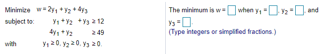 Minimize w= 2y1 +Y2 + 4y3
The minimum is w =
when y, = y2 =
and
subject to:
Y1 +Y2 +y3 2 12
4y1 + Y2
2 49
y1 20, y2 20, y3 0.
(Type integers or simplified fractions.)
with
