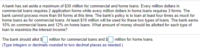 A bank has set aside a maximum of $30 million for commercial and home loans. Every million dollars in
commercial loans requires 2 application forms while every million dollars in home loans requires 3 forms. The
bank cannot process more than 84 forms at this time. The bank's policy is to loan at least four times as much for
home loans as for commercial loans. At least $10 million will be used for these two types of loans. The bank earns
10% on commercial loans and 12% on home loans. What amount of money should be allotted for each type of
loan to maximize the interest income?
The bank should allot S million for commercial loans and S million for home loans.
(Type integers or decimals rounded to two decimal places as needed.)

