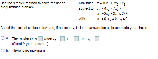 Maximize z= 10x, + 3X2 +X3
Use the simplex method to solve the linear
programming problem.
subject to: x, + 4x2 + 7x3 s 114
Xq + 3x2 + 8x3 s248
X, 2 0, X2 2 0, X3 2 0.
with
Select the correct choice below and, if necessary, fill in the answer boxes to complete your choice.
O A. The maximum is
| when x, =, X2 = U, and x3 =.
(Simplify your answers.)
O B. There is no maximum.
