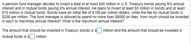 A pension fund manager decides to invest a total of at most $45 million in U.S. Treasury bonds paying 6% annual
interest and in mutual funds paying 8% annual interest. He plans to invest at least $5 million in bonds and at least
$10 million in mutual funds. Bonds have an initial fee of $100 per million dollars, while the fee for mutual funds is
$200 per million. The fund manager is allowed to spend no more than $8000 on fees. How much should be invested
in each to maximize annual interest? What is the maximum annual interest?
The amount that should be invested in Treasury bonds is s million and the amount that should be invested in
mutual funds is sO million.
